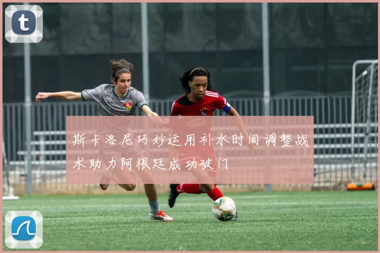 斯卡洛尼巧妙运用补水时间调整战术助力阿根廷成功破门