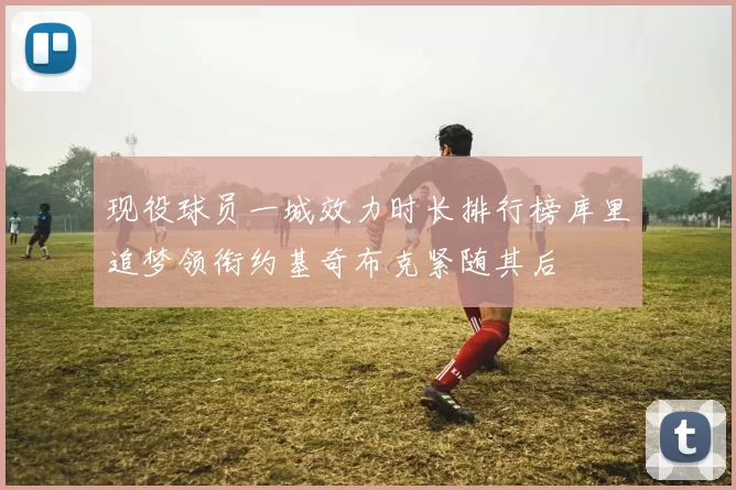 现役球员一城效力时长排行榜库里追梦领衔约基奇布克紧随其后