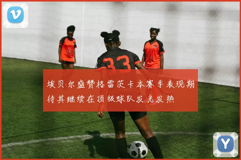 埃贝尔盛赞格雷茨卡本赛季表现期待其继续在顶级球队发光发热