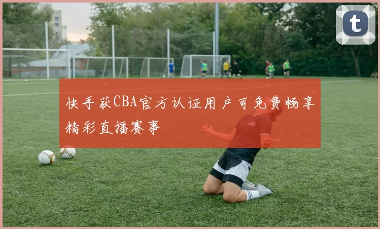 快手获CBA官方认证用户可免费畅享精彩直播赛事