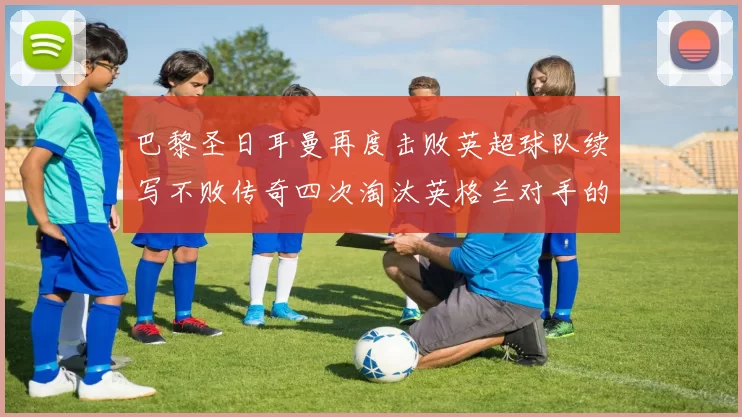 巴黎圣日耳曼再度击败英超球队续写不败传奇四次淘汰英格兰对手的背后故事