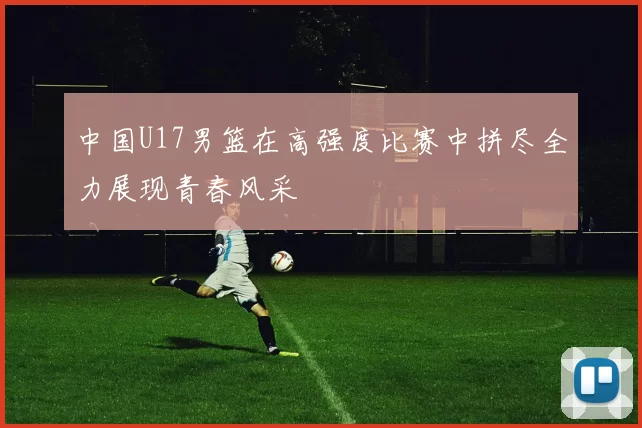中国U17男篮在高强度比赛中拼尽全力展现青春风采