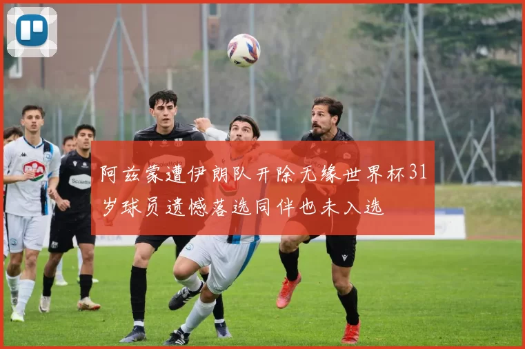 阿兹蒙遭伊朗队开除无缘世界杯31岁球员遗憾落选同伴也未入选