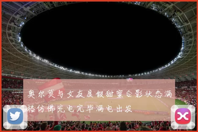 奥尔莫与女友度假甜蜜合影状态满格仿佛充电完毕满电出发