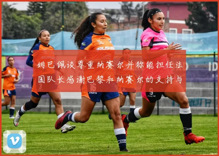 姆巴佩谈尊重纳赛尔并称能担任法国队长感谢巴黎和纳赛尔的支持与帮助