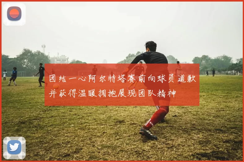 团结一心阿尔特塔赛前向球员道歉并获得温暖拥抱展现团队精神