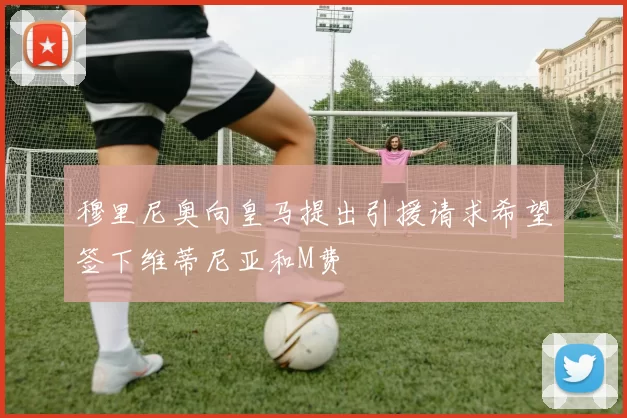 穆里尼奥向皇马提出引援请求希望签下维蒂尼亚和M费