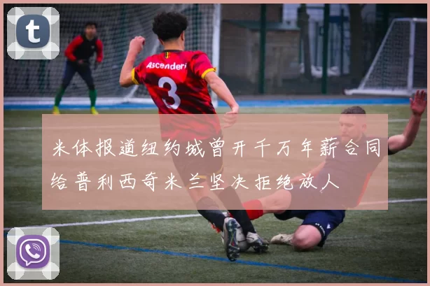 米体报道纽约城曾开千万年薪合同给普利西奇米兰坚决拒绝放人