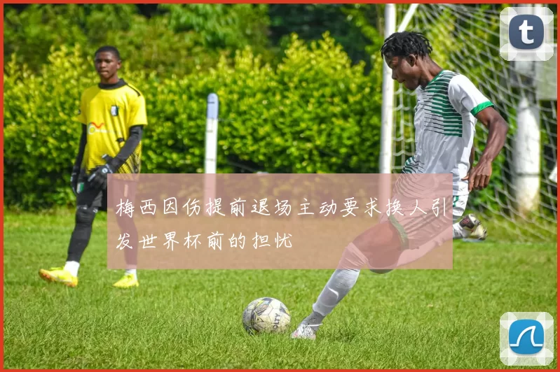 梅西因伤提前退场主动要求换人引发世界杯前的担忧