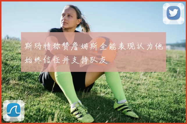 斯玛特称赞詹姆斯全能表现认为他始终信任并支持队友