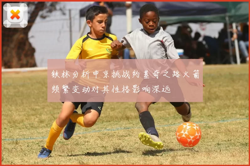 铁林分析申京挑战约基奇之路火箭频繁变动对其性格影响深远