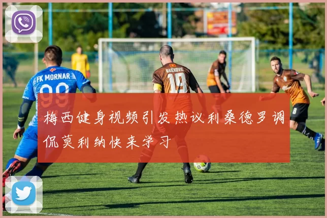 梅西健身视频引发热议利桑德罗调侃莫利纳快来学习