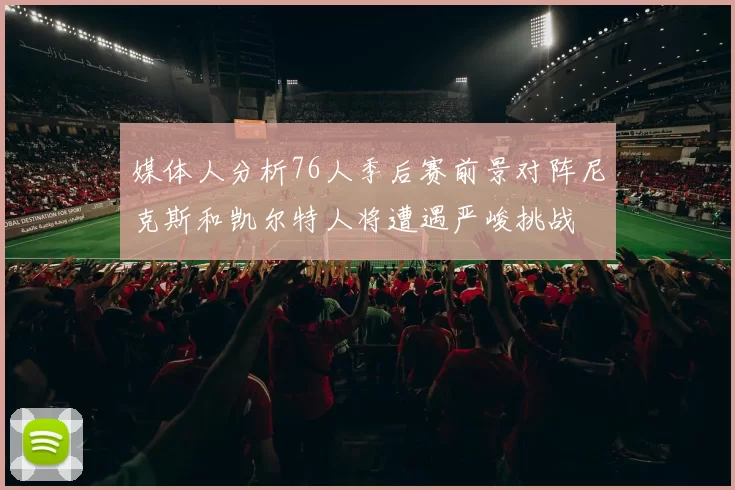 媒体人分析76人季后赛前景对阵尼克斯和凯尔特人将遭遇严峻挑战