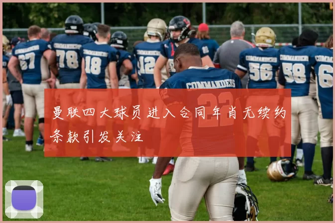 曼联四大球员进入合同年肖无续约条款引发关注
