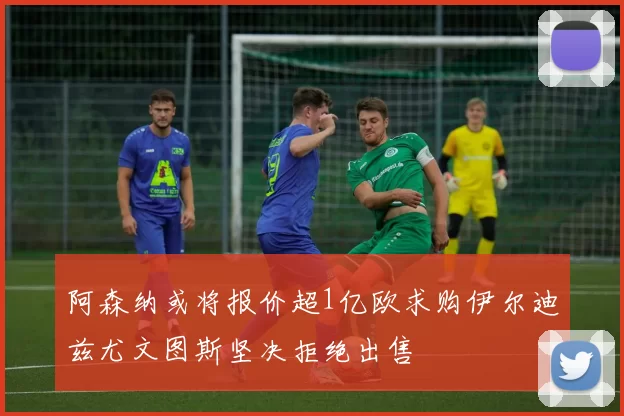 阿森纳或将报价超1亿欧求购伊尔迪兹尤文图斯坚决拒绝出售