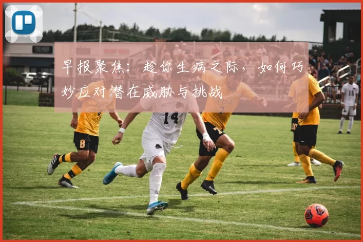 早报聚焦：趁你生病之际，如何巧妙应对潜在威胁与挑战