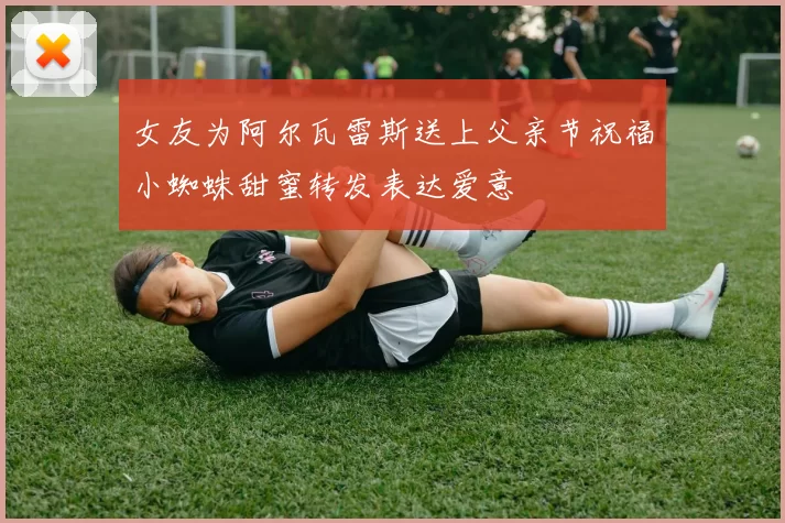 女友为阿尔瓦雷斯送上父亲节祝福小蜘蛛甜蜜转发表达爱意