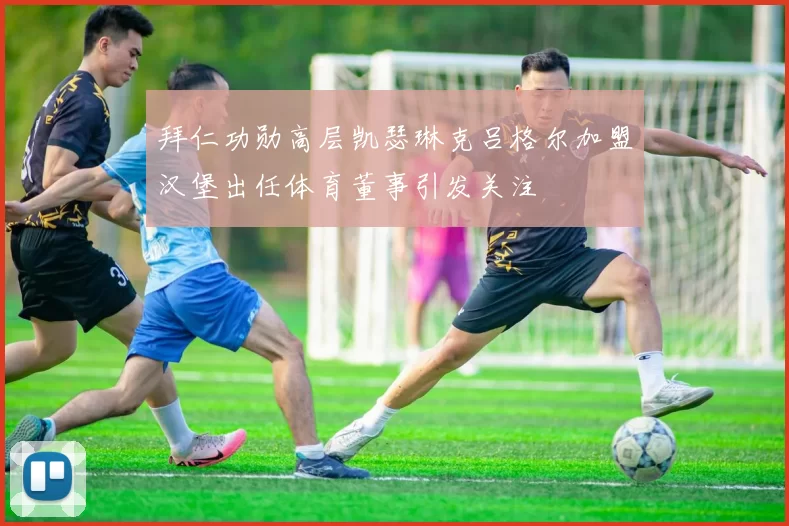 拜仁功勋高层凯瑟琳克吕格尔加盟汉堡出任体育董事引发关注