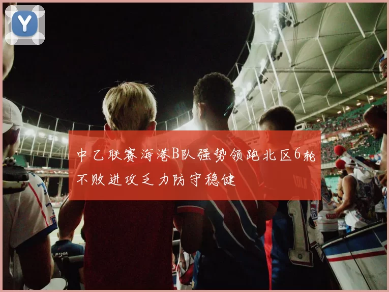 中乙联赛海港B队强势领跑北区6轮不败进攻乏力防守稳健