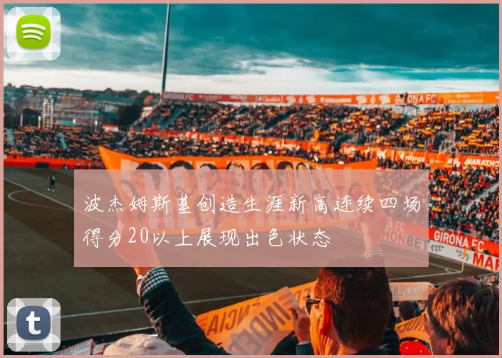 波杰姆斯基创造生涯新高连续四场得分20以上展现出色状态