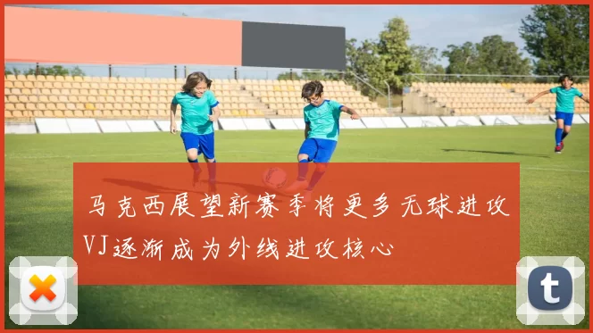马克西展望新赛季将更多无球进攻VJ逐渐成为外线进攻核心